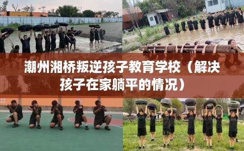 潮州湘桥叛逆孩子教育学校（解决孩子在家躺平的情况）