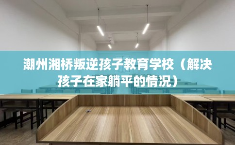 潮州湘桥叛逆孩子教育学校（解决孩子在家躺平的情况）