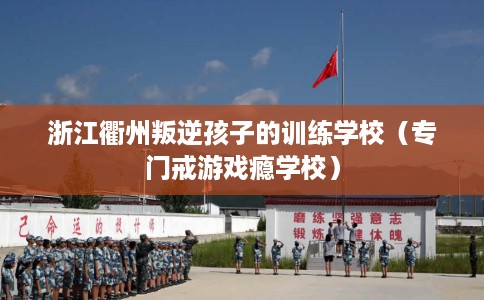 浙江衢州叛逆孩子的训练学校（专门戒游戏瘾学校）