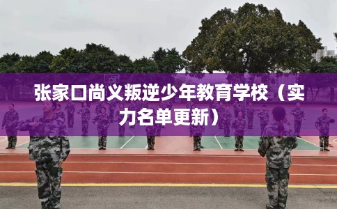 张家口尚义叛逆少年教育学校（实力名单更新）