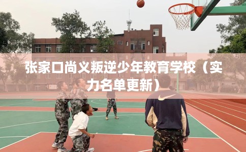 张家口尚义叛逆少年教育学校（实力名单更新）