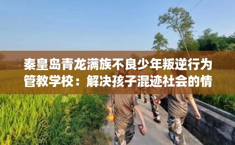 秦皇岛青龙满族不良少年叛逆行为管教学校：解决孩子混迹社会的情况