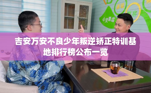 吉安万安不良少年叛逆矫正特训基地排行榜公布一览