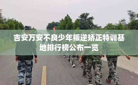 吉安万安不良少年叛逆矫正特训基地排行榜公布一览