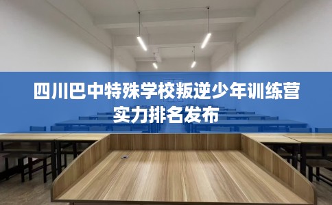 四川巴中特殊学校叛逆少年训练营实力排名发布