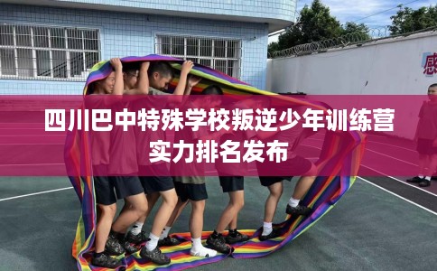 四川巴中特殊学校叛逆少年训练营实力排名发布