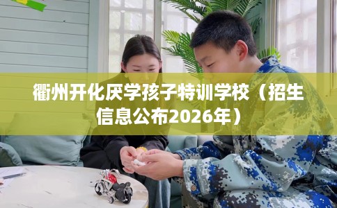 衢州开化厌学孩子特训学校（招生信息公布2026年）