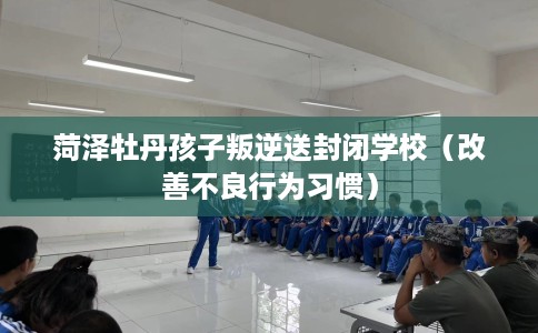 菏泽牡丹孩子叛逆送封闭学校（改善不良行为习惯）