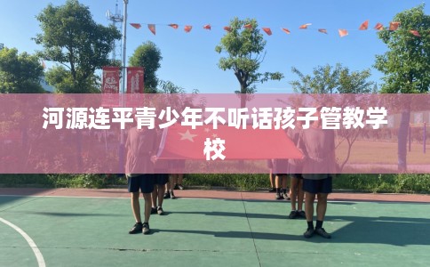 河源连平青少年不听话孩子管教学校
