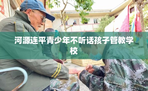 河源连平青少年不听话孩子管教学校
