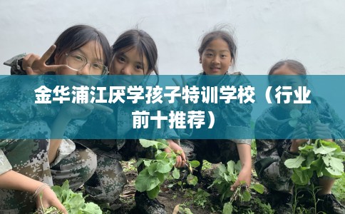 金华浦江厌学孩子特训学校（行业前十推荐）