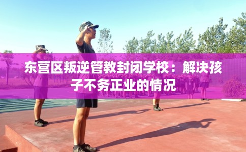 东营区叛逆管教封闭学校：解决孩子不务正业的情况