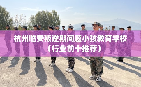 杭州临安叛逆期问题小孩教育学校（行业前十推荐）