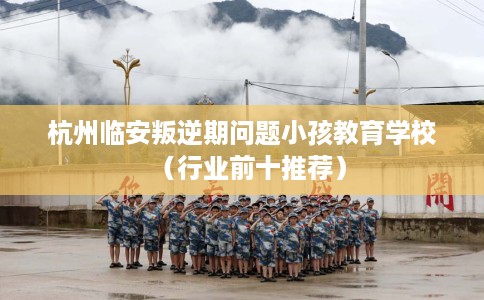 杭州临安叛逆期问题小孩教育学校（行业前十推荐）