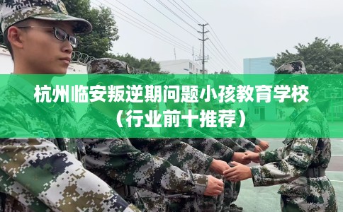 杭州临安叛逆期问题小孩教育学校（行业前十推荐）