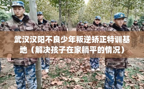 武汉汉阳不良少年叛逆矫正特训基地（解决孩子在家躺平的情况）
