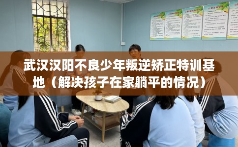 武汉汉阳不良少年叛逆矫正特训基地（解决孩子在家躺平的情况）