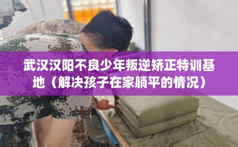武汉汉阳不良少年叛逆矫正特训基地（解决孩子在家躺平的情况）