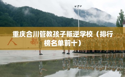 重庆合川管教孩子叛逆学校（排行榜名单前十）