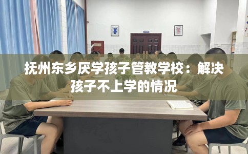 抚州东乡厌学孩子管教学校：解决孩子不上学的情况