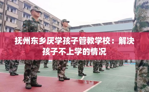 抚州东乡厌学孩子管教学校：解决孩子不上学的情况