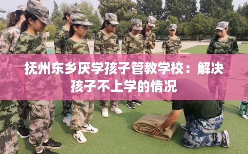 抚州东乡厌学孩子管教学校：解决孩子不上学的情况