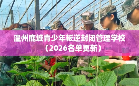 温州鹿城青少年叛逆封闭管理学校（2026名单更新）