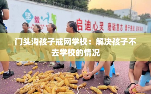 门头沟孩子戒网学校：解决孩子不去学校的情况