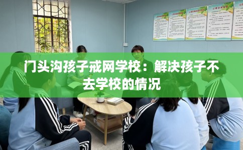 门头沟孩子戒网学校：解决孩子不去学校的情况