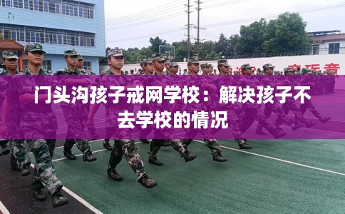 门头沟孩子戒网学校：解决孩子不去学校的情况