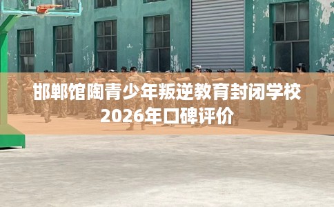邯郸馆陶青少年叛逆教育封闭学校2026年口碑评价