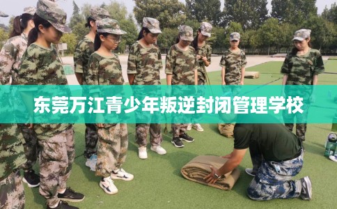 东莞万江青少年叛逆封闭管理学校