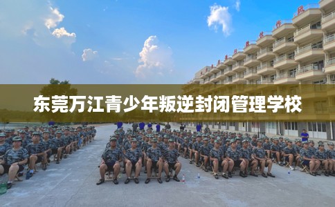 东莞万江青少年叛逆封闭管理学校