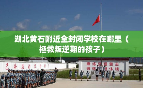 湖北黄石附近全封闭学校在哪里（拯救叛逆期的孩子）