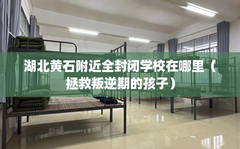 湖北黄石附近全封闭学校在哪里（拯救叛逆期的孩子）