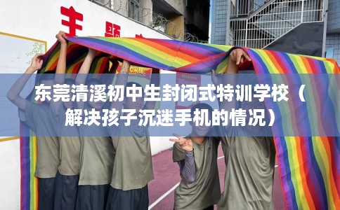 东莞清溪初中生封闭式特训学校（解决孩子沉迷手机的情况）