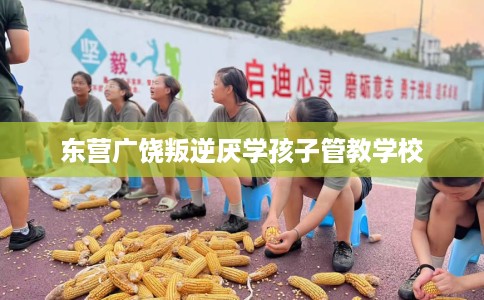 东营广饶叛逆厌学孩子管教学校