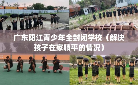广东阳江青少年全封闭学校（解决孩子在家躺平的情况）