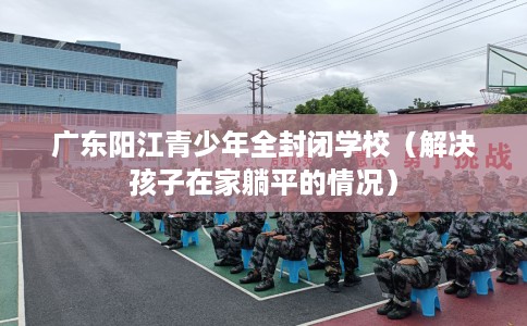 广东阳江青少年全封闭学校（解决孩子在家躺平的情况）