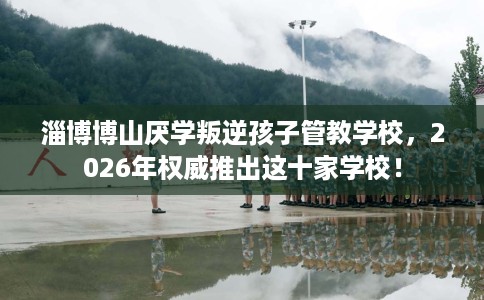淄博博山厌学叛逆孩子管教学校，2026年权威推出这十家学校！