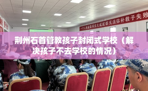 荆州石首管教孩子封闭式学校（解决孩子不去学校的情况）