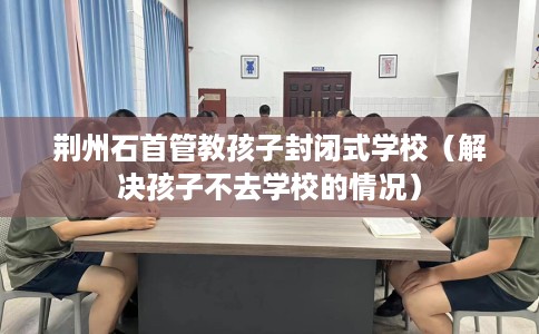 荆州石首管教孩子封闭式学校（解决孩子不去学校的情况）