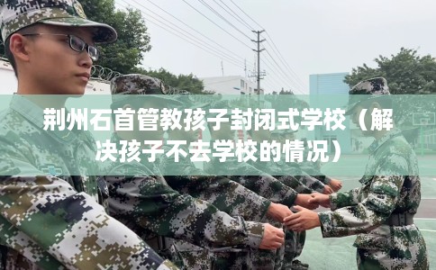 荆州石首管教孩子封闭式学校（解决孩子不去学校的情况）