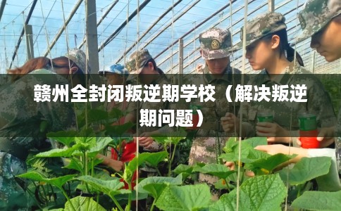 赣州全封闭叛逆期学校（解决叛逆期问题）