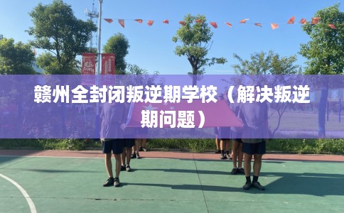 赣州全封闭叛逆期学校（解决叛逆期问题）