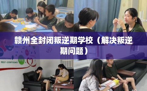 赣州全封闭叛逆期学校（解决叛逆期问题）