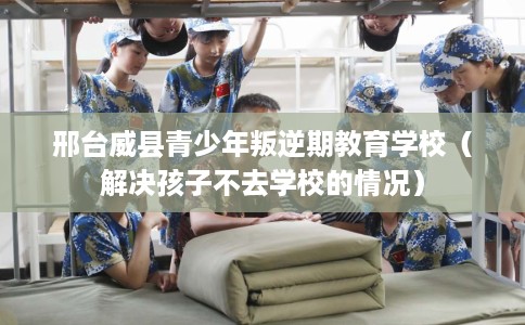 邢台威县青少年叛逆期教育学校（解决孩子不去学校的情况）