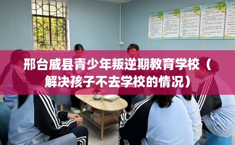 邢台威县青少年叛逆期教育学校（解决孩子不去学校的情况）
