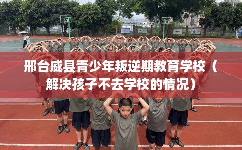 邢台威县青少年叛逆期教育学校（解决孩子不去学校的情况）