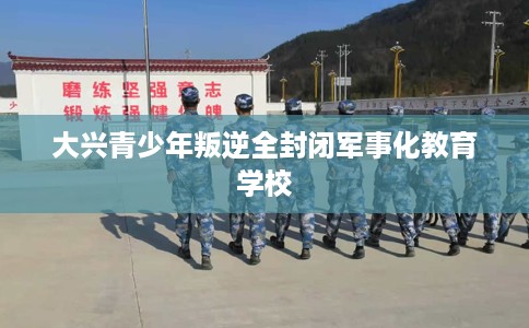 大兴青少年叛逆全封闭军事化教育学校